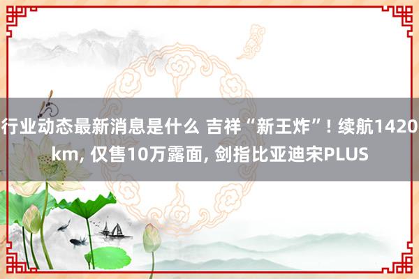 行业动态最新消息是什么 吉祥“新王炸”! 续航1420km, 仅售10万露面, 剑指比亚迪宋PLUS