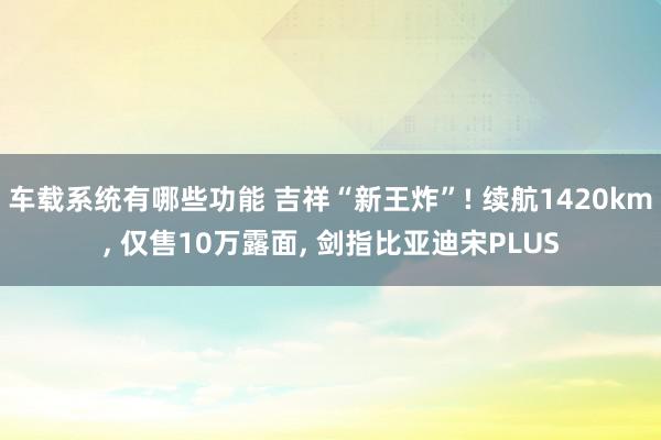 车载系统有哪些功能 吉祥“新王炸”! 续航1420km, 仅售10万露面, 剑指比亚迪宋PLUS