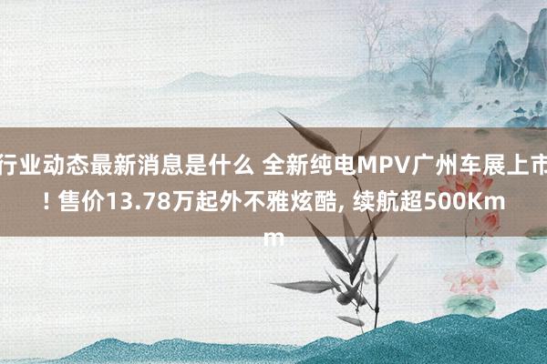 行业动态最新消息是什么 全新纯电MPV广州车展上市! 售价13.78万起外不雅炫酷, 续航超500Km