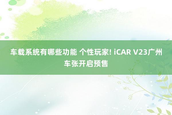 车载系统有哪些功能 个性玩家! iCAR V23广州车张开启预售