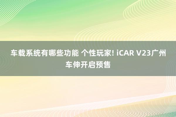 车载系统有哪些功能 个性玩家! iCAR V23广州车伸开启预售