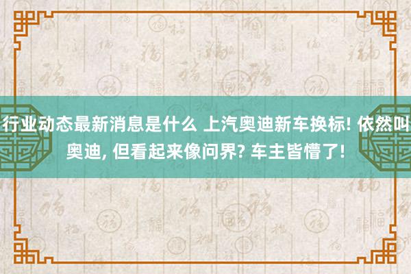 行业动态最新消息是什么 上汽奥迪新车换标! 依然叫奥迪, 但看起来像问界? 车主皆懵了!