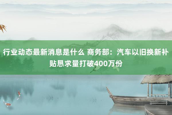 行业动态最新消息是什么 商务部：汽车以旧换新补贴恳求量打破400万份