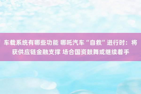 车载系统有哪些功能 哪吒汽车“自救”进行时：将获供应链金融支撑 场合国资鼓舞或继续着手