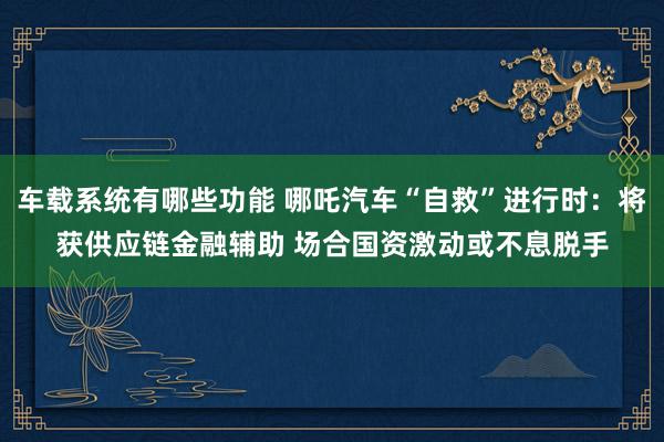 车载系统有哪些功能 哪吒汽车“自救”进行时：将获供应链金融辅助 场合国资激动或不息脱手