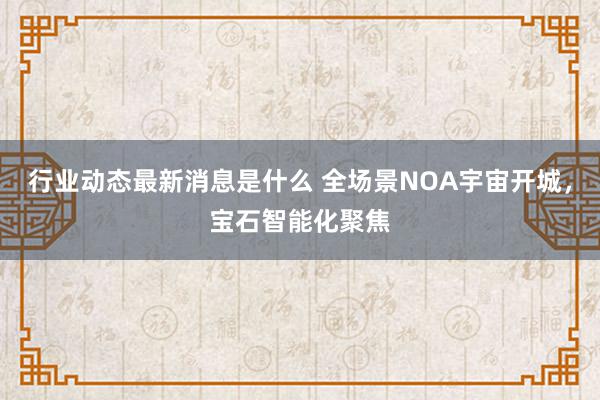 行业动态最新消息是什么 全场景NOA宇宙开城，宝石智能化聚焦