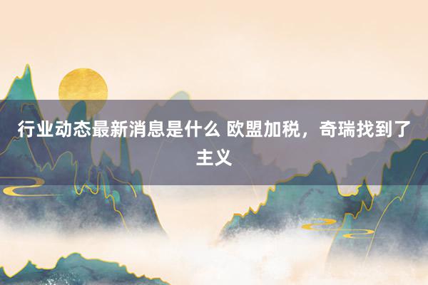 行业动态最新消息是什么 欧盟加税，奇瑞找到了主义