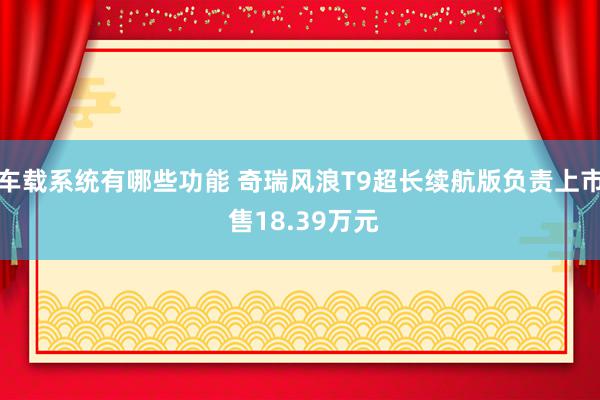 车载系统有哪些功能 奇瑞风浪T9超长续航版负责上市 售18.39万元