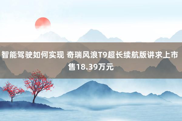 智能驾驶如何实现 奇瑞风浪T9超长续航版讲求上市 售18.39万元