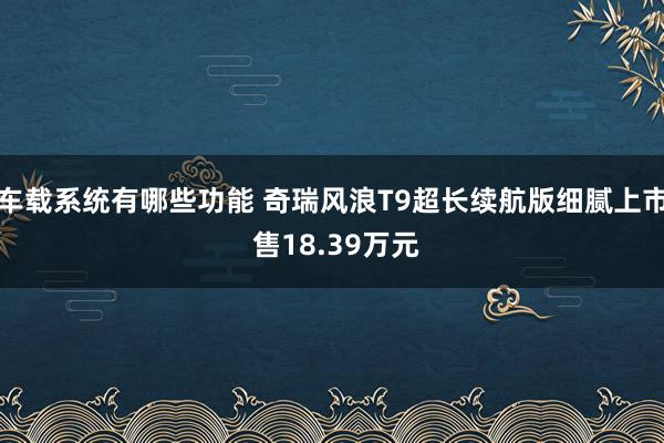 车载系统有哪些功能 奇瑞风浪T9超长续航版细腻上市 售18.39万元