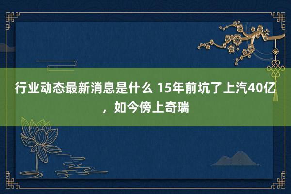 行业动态最新消息是什么 15年前坑了上汽40亿，如今傍上奇瑞