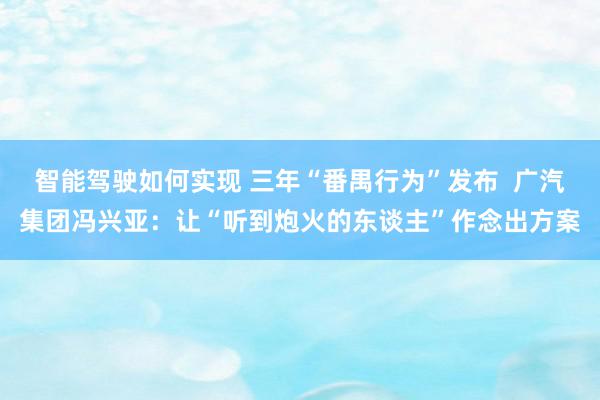 智能驾驶如何实现 三年“番禺行为”发布  广汽集团冯兴亚：让“听到炮火的东谈主”作念出方案