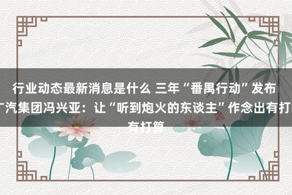 行业动态最新消息是什么 三年“番禺行动”发布  广汽集团冯兴亚：让“听到炮火的东谈主”作念出有打算