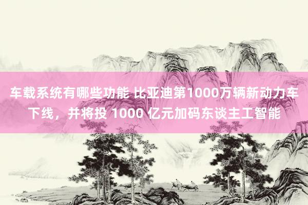 车载系统有哪些功能 比亚迪第1000万辆新动力车下线，并将投 1000 亿元加码东谈主工智能