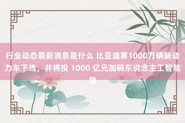 行业动态最新消息是什么 比亚迪第1000万辆新动力车下线，并将投 1000 亿元加码东说念主工智能