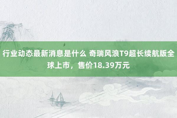 行业动态最新消息是什么 奇瑞风浪T9超长续航版全球上市，售价18.39万元