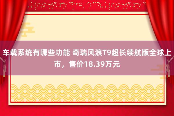 车载系统有哪些功能 奇瑞风浪T9超长续航版全球上市，售价18.39万元