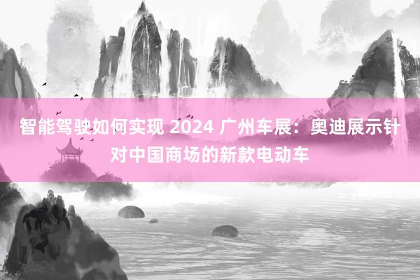 智能驾驶如何实现 2024 广州车展：奥迪展示针对中国商场的新款电动车