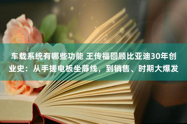 车载系统有哪些功能 王传福回顾比亚迪30年创业史：从手搓电板坐蓐线，到销售、时期大爆发