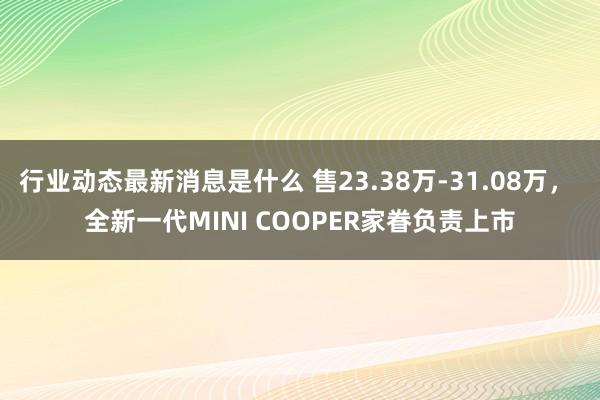 行业动态最新消息是什么 售23.38万-31.08万， 全新一代MINI COOPER家眷负责上市