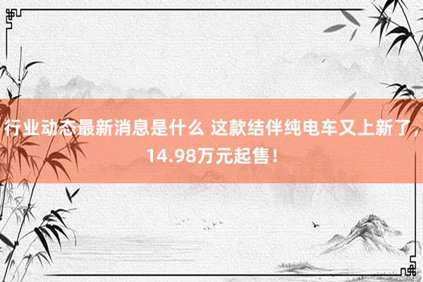 行业动态最新消息是什么 这款结伴纯电车又上新了，14.98万元起售！