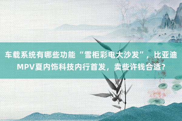 车载系统有哪些功能 “雪柜彩电大沙发”，比亚迪MPV夏内饰科技内行首发，卖些许钱合适？