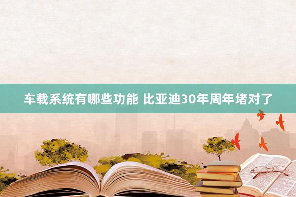 车载系统有哪些功能 比亚迪30年周年堵对了