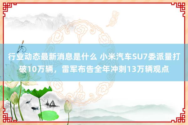 行业动态最新消息是什么 小米汽车SU7委派量打破10万辆，雷军布告全年冲刺13万辆观点