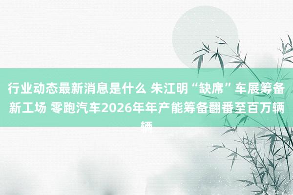 行业动态最新消息是什么 朱江明“缺席”车展筹备新工场 零跑汽车2026年年产能筹备翻番至百万辆