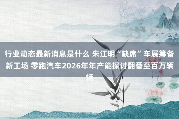 行业动态最新消息是什么 朱江明“缺席”车展筹备新工场 零跑汽车2026年年产能探讨翻番至百万辆