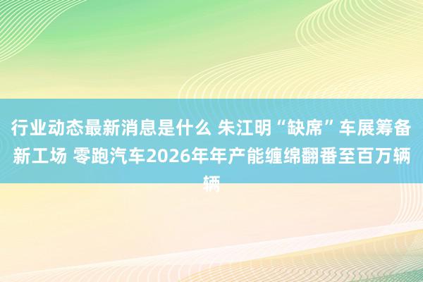 行业动态最新消息是什么 朱江明“缺席”车展筹备新工场 零跑汽车2026年年产能缠绵翻番至百万辆