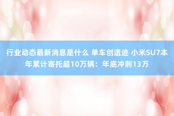 行业动态最新消息是什么 单车创遗迹 小米SU7本年累计寄托超10万辆：年底冲刺13万