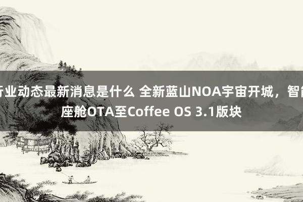 行业动态最新消息是什么 全新蓝山NOA宇宙开城，智能座舱OTA至Coffee OS 3.1版块