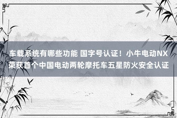 车载系统有哪些功能 国字号认证！小牛电动NX荣获首个中国电动两轮摩托车五星防火安全认证