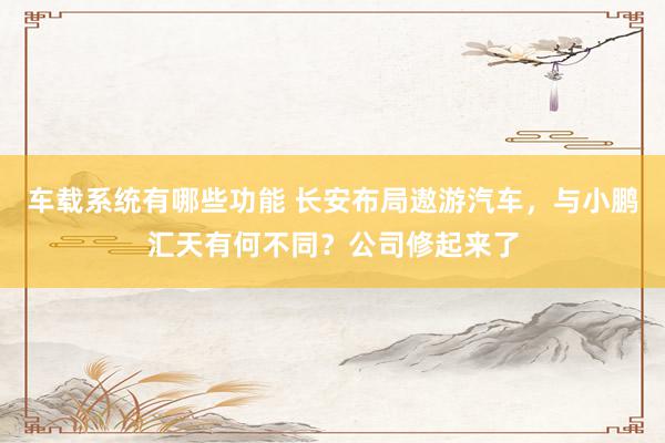 车载系统有哪些功能 长安布局遨游汽车，与小鹏汇天有何不同？公司修起来了