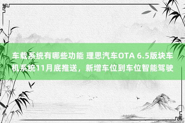 车载系统有哪些功能 理思汽车OTA 6.5版块车机系统11月底推送，新增车位到车位智能驾驶