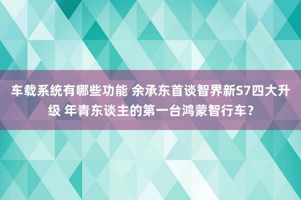 车载系统有哪些功能 余承东首谈智界新S7四大升级 年青东谈主的第一台鸿蒙智行车？