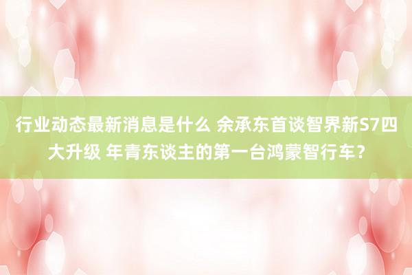 行业动态最新消息是什么 余承东首谈智界新S7四大升级 年青东谈主的第一台鸿蒙智行车？