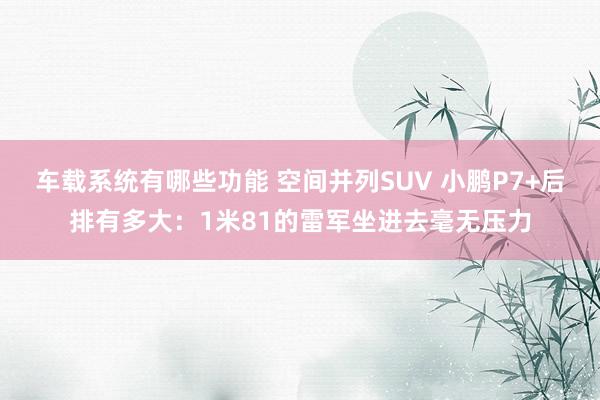 车载系统有哪些功能 空间并列SUV 小鹏P7+后排有多大：1米81的雷军坐进去毫无压力