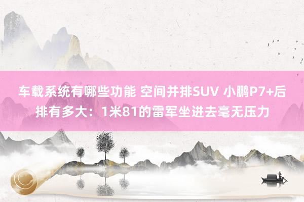 车载系统有哪些功能 空间并排SUV 小鹏P7+后排有多大：1米81的雷军坐进去毫无压力