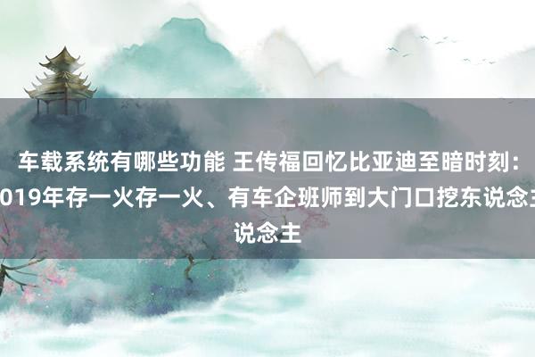 车载系统有哪些功能 王传福回忆比亚迪至暗时刻：2019年存一火存一火、有车企班师到大门口挖东说念主