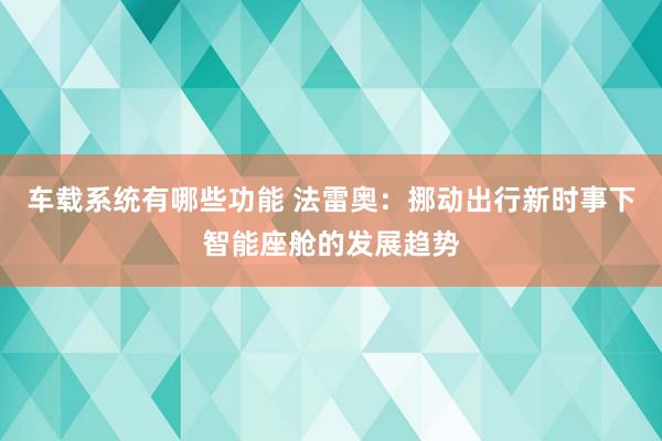 车载系统有哪些功能 法雷奥：挪动出行新时事下智能座舱的发展趋势