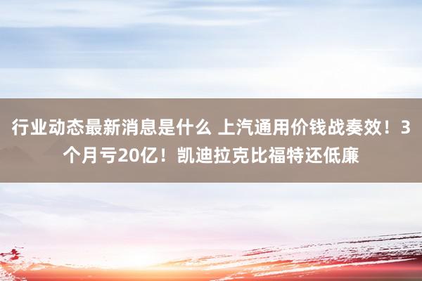 行业动态最新消息是什么 上汽通用价钱战奏效！3个月亏20亿！凯迪拉克比福特还低廉