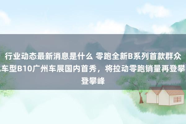 行业动态最新消息是什么 零跑全新B系列首款群众化车型B10广州车展国内首秀，将拉动零跑销量再登攀峰