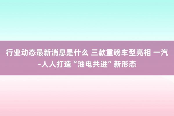 行业动态最新消息是什么 三款重磅车型亮相 一汽-人人打造“油电共进”新形态