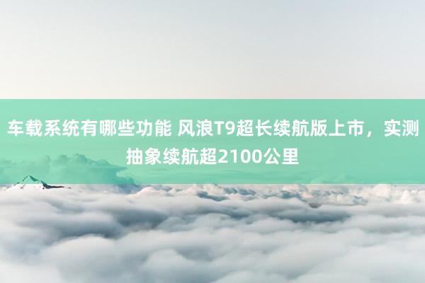 车载系统有哪些功能 风浪T9超长续航版上市，实测抽象续航超2100公里