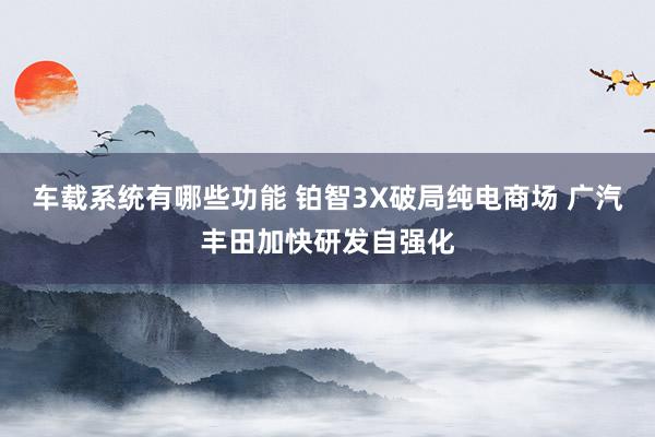 车载系统有哪些功能 铂智3X破局纯电商场 广汽丰田加快研发自强化