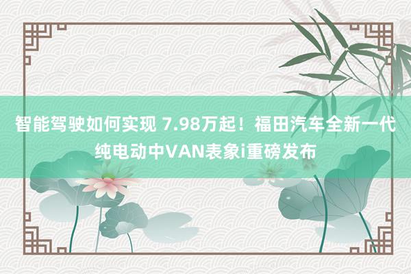 智能驾驶如何实现 7.98万起！福田汽车全新一代纯电动中VAN表象i重磅发布