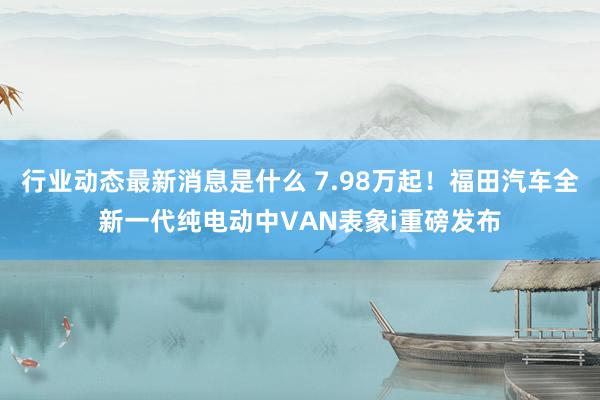 行业动态最新消息是什么 7.98万起！福田汽车全新一代纯电动中VAN表象i重磅发布