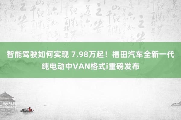 智能驾驶如何实现 7.98万起！福田汽车全新一代纯电动中VAN格式i重磅发布